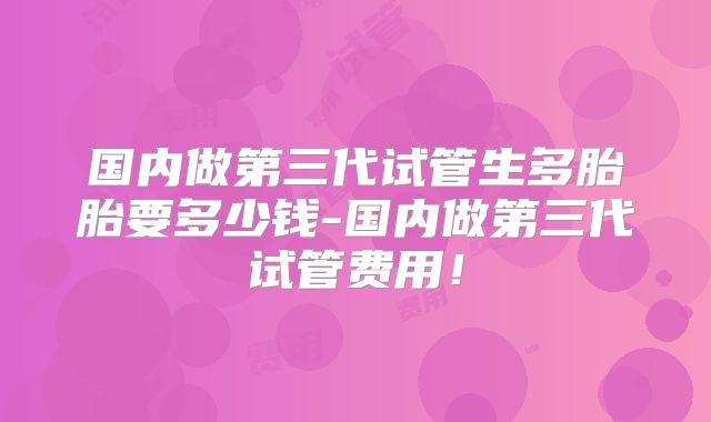 国内做第三代试管生多胎胎要多少钱-国内做第三代试管费用!