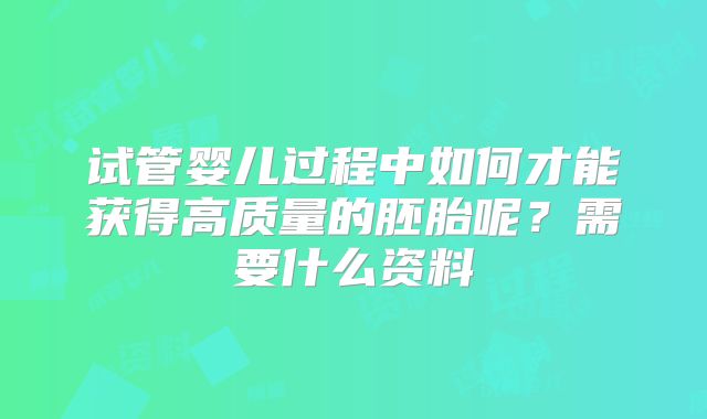 试管婴儿过程中如何才能获得高质量的胚胎呢？需要什么资料