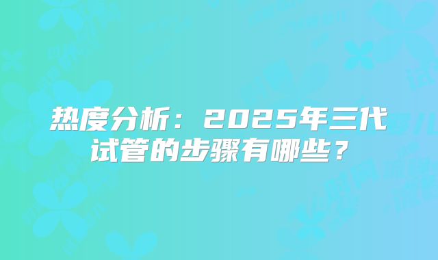 热度分析：2025年三代试管的步骤有哪些？