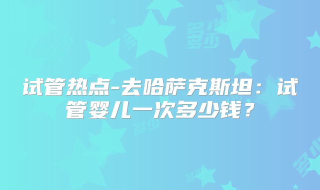 试管热点-去哈萨克斯坦：试管婴儿一次多少钱？