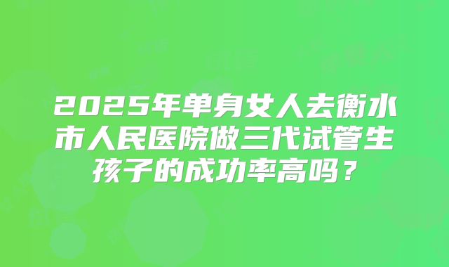 2025年单身女人去衡水市人民医院做三代试管生孩子的成功率高吗？