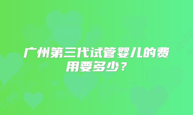 广州第三代试管婴儿的费用要多少？