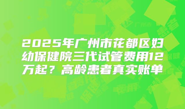 2025年广州市花都区妇幼保健院三代试管费用12万起？高龄患者真实账单