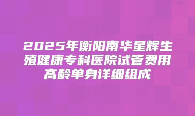 2025年衡阳南华星辉生殖健康专科医院试管费用高龄单身详细组成
