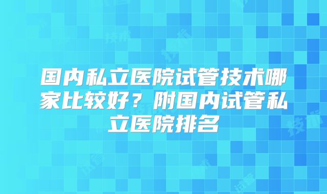 国内私立医院试管技术哪家比较好？附国内试管私立医院排名