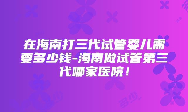 在海南打三代试管婴儿需要多少钱-海南做试管第三代哪家医院！