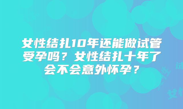 女性结扎10年还能做试管受孕吗?女性结扎十年了会不会意外怀孕?