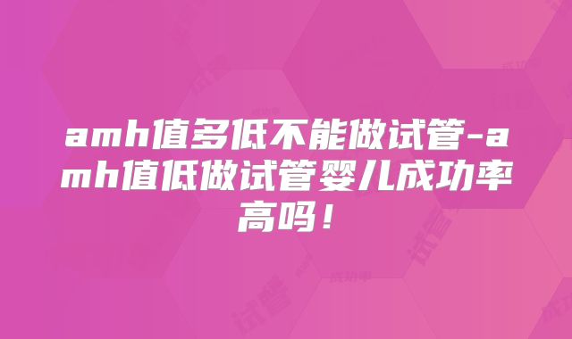 amh值多低不能做试管-amh值低做试管婴儿成功率高吗!
