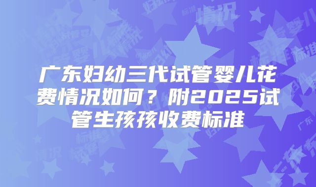 广东妇幼三代试管婴儿花费情况如何？附2025试管生孩孩收费标准