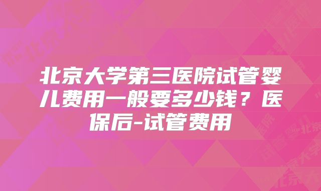 北京大学第三医院试管婴儿费用一般要多少钱？医保后-试管费用