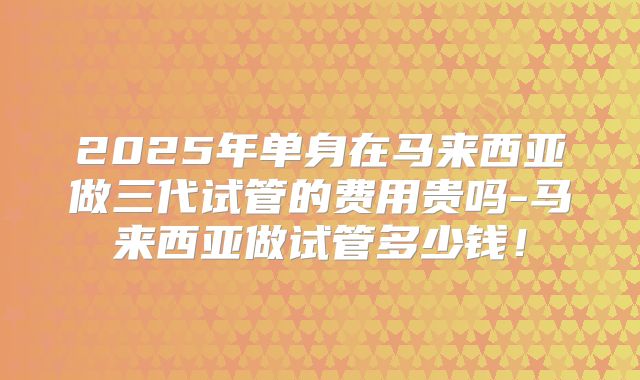 2025年单身在马来西亚做三代试管的费用贵吗-马来西亚做试管多少钱！