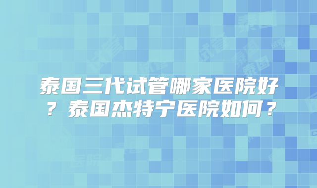 泰国三代试管哪家医院好？泰国杰特宁医院如何？