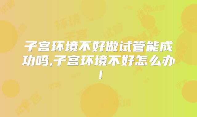 子宫环境不好做试管能成功吗,子宫环境不好怎么办!