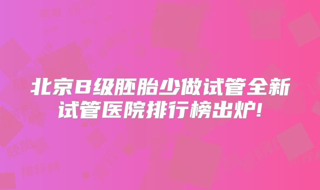 北京B级胚胎少做试管全新试管医院排行榜出炉!