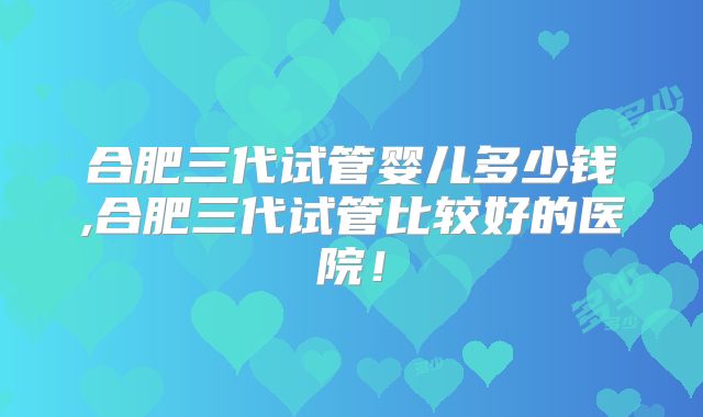 合肥三代试管婴儿多少钱,合肥三代试管比较好的医院!