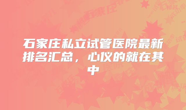 石家庄私立试管医院最新排名汇总，心仪的就在其中