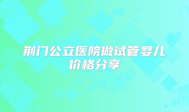 荆门公立医院做试管婴儿价格分享