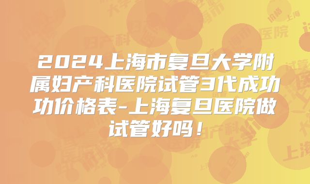 2024上海市复旦大学附属妇产科医院试管3代成功功价格表-上海复旦医院做试管好吗！
