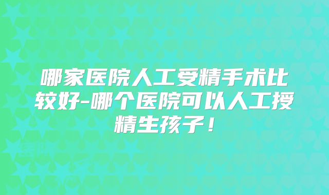 哪家医院人工受精手术比较好-哪个医院可以人工授精生孩子！