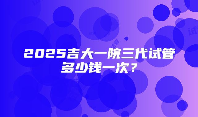 2025吉大一院三代试管多少钱一次?