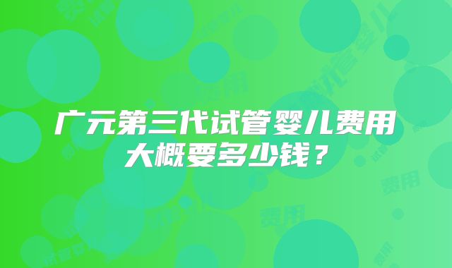广元第三代试管婴儿费用大概要多少钱?