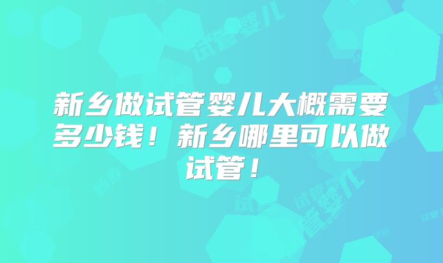 新乡做试管婴儿大概需要多少钱！新乡哪里可以做试管！