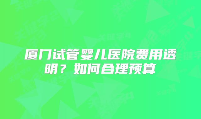 厦门试管婴儿医院费用透明?如何合理预算