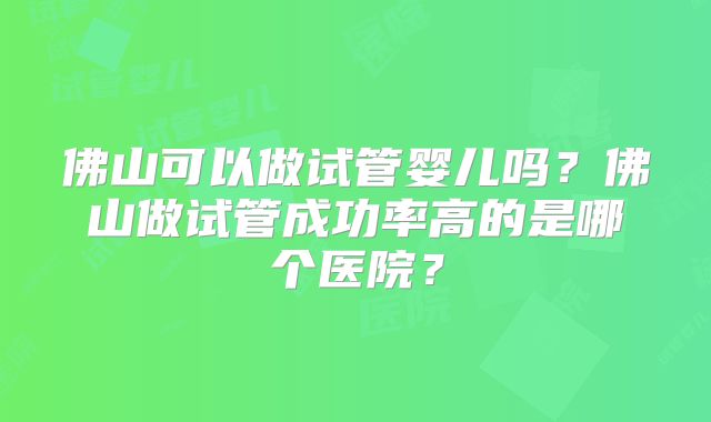 佛山可以做试管婴儿吗？佛山做试管成功率高的是哪个医院？