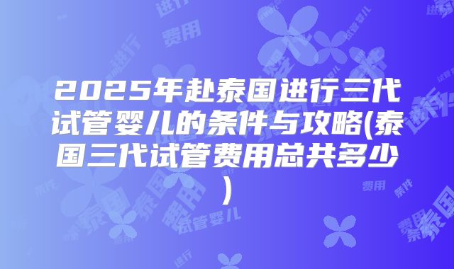 2025年赴泰国进行三代试管婴儿的条件与攻略(泰国三代试管费用总共多少)