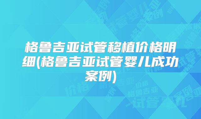 格鲁吉亚试管移植价格明细(格鲁吉亚试管婴儿成功案例)