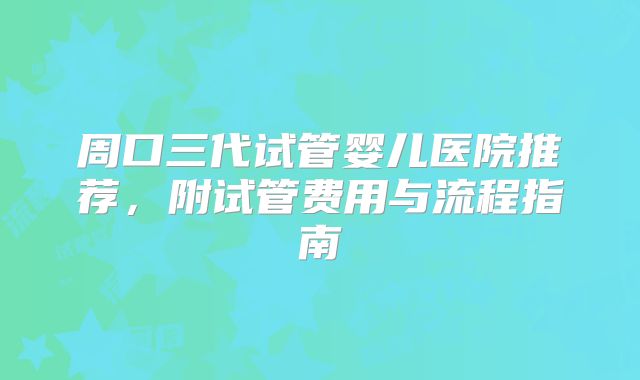 周口三代试管婴儿医院推荐，附试管费用与流程指南