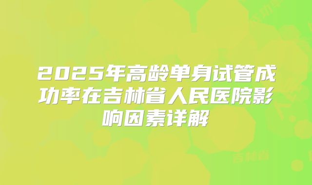 2025年高龄单身试管成功率在吉林省人民医院影响因素详解