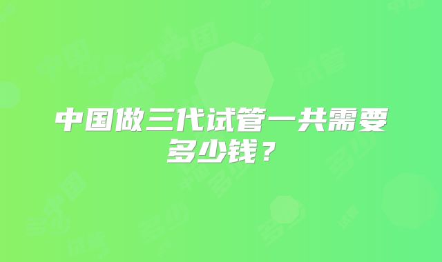中国做三代试管一共需要多少钱？