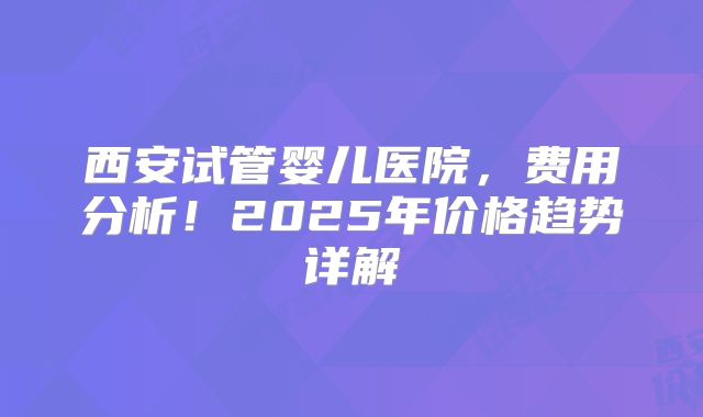 西安试管婴儿医院，费用分析！2025年价格趋势详解