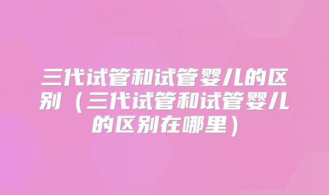 三代试管和试管婴儿的区别（三代试管和试管婴儿的区别在哪里）