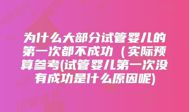 为什么大部分试管婴儿的第一次都不成功(实际预算参考(试管婴儿第一次没有成功是什么原因呢)