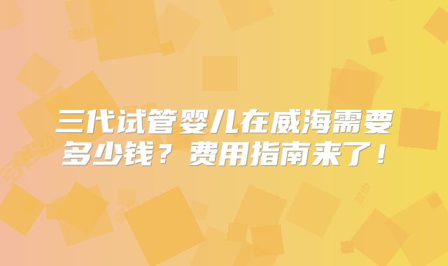 三代试管婴儿在威海需要多少钱？费用指南来了！