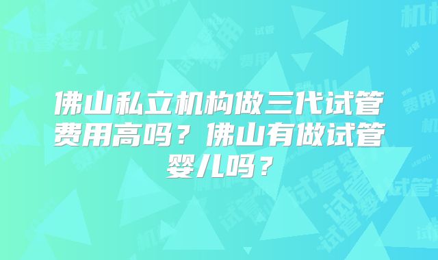 佛山私立机构做三代试管费用高吗?佛山有做试管婴儿吗?
