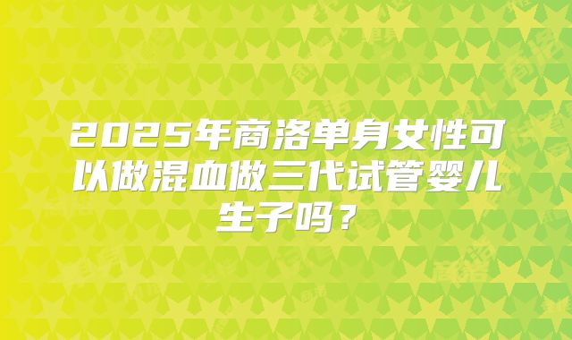2025年商洛单身女性可以做混血做三代试管婴儿生子吗?