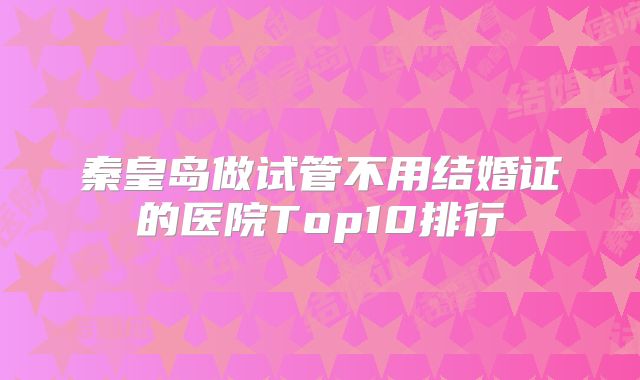 秦皇岛做试管不用结婚证的医院Top10排行