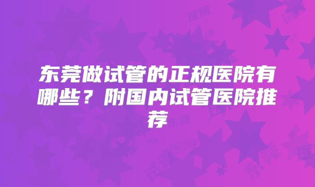 东莞做试管的正规医院有哪些?附国内试管医院推荐