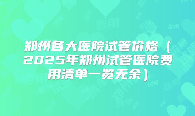 郑州各大医院试管价格（2025年郑州试管医院费用清单一览无余）