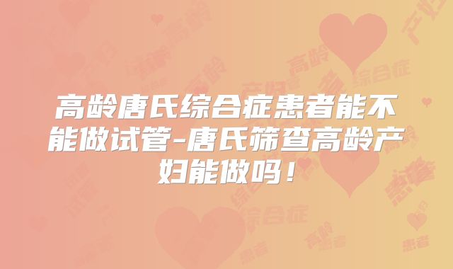 高龄唐氏综合症患者能不能做试管-唐氏筛查高龄产妇能做吗！