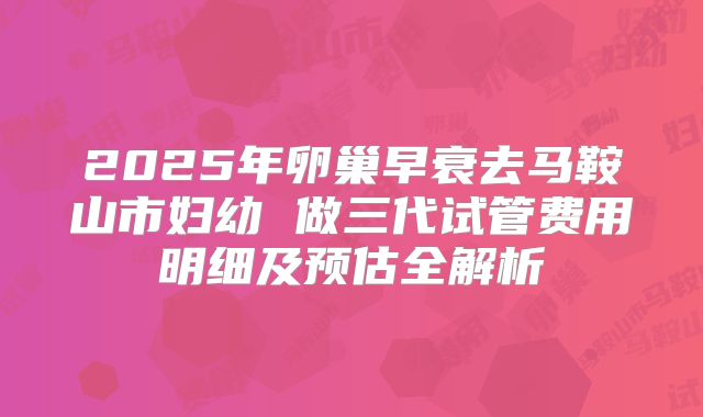 2025年卵巢早衰去马鞍山市妇幼 做三代试管费用明细及预估全解析