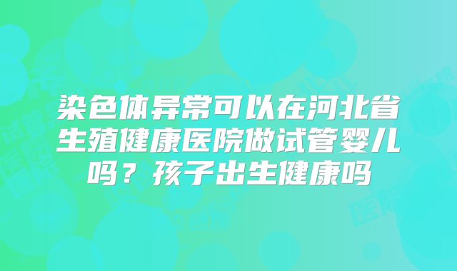 染色体异常可以在河北省生殖健康医院做试管婴儿吗？孩子出生健康吗