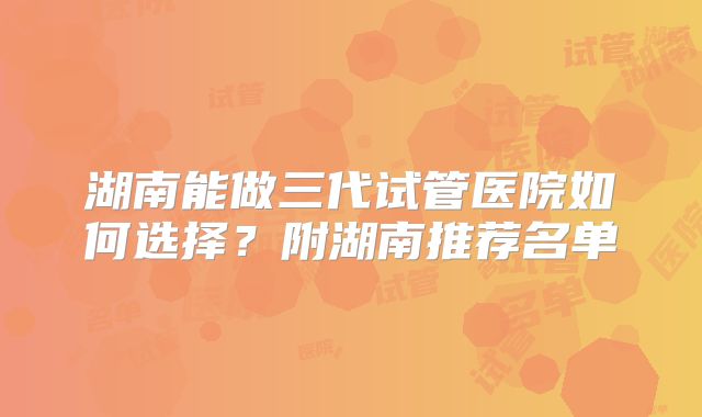 湖南能做三代试管医院如何选择?附湖南推荐名单