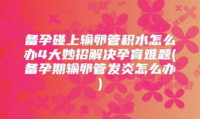 备孕碰上输卵管积水怎么办4大妙招解决孕育难题(备孕期输卵管发炎怎么办)