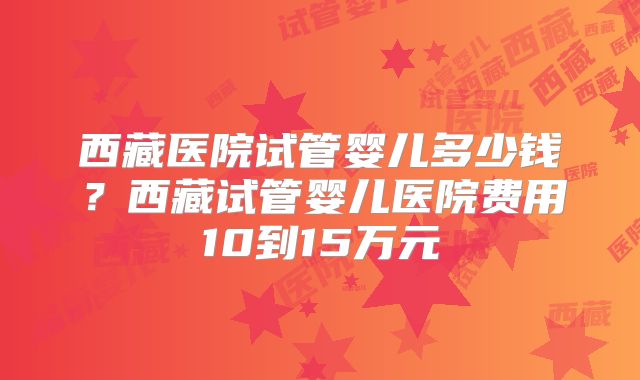 西藏医院试管婴儿多少钱？西藏试管婴儿医院费用10到15万元