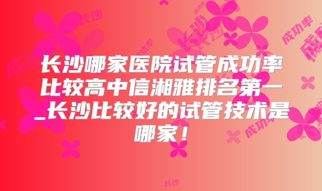 长沙哪家医院试管成功率比较高中信湘雅排名第一_长沙比较好的试管技术是哪家!