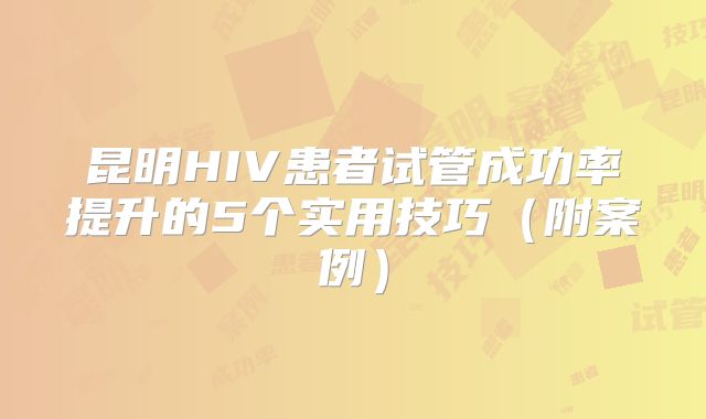 昆明HIV患者试管成功率提升的5个实用技巧（附案例）
